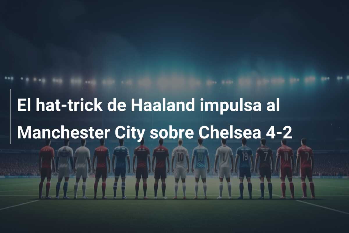 El hat-trick de Haaland impulsa al Manchester City sobre Chelsea 4-2
