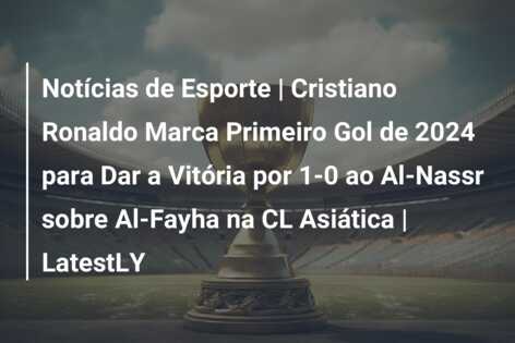 Notícias de Esporte | Cristiano Ronaldo Marca Primeiro Gol de 2024 para Dar a Vitória por 1-0 ao Al-Nassr sobre Al-Fayha na CL Asiática | LatestLY
