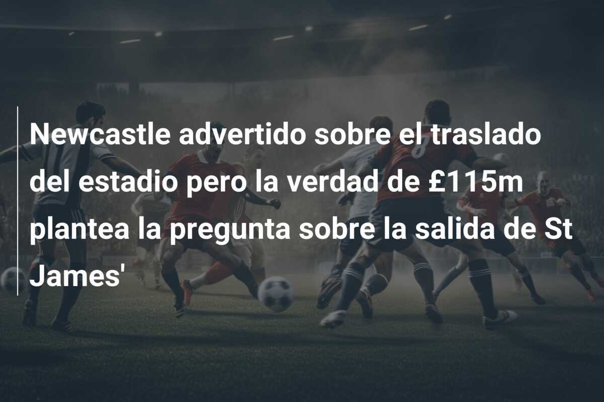 Newcastle advertido sobre el traslado del estadio pero la verdad de £115m plantea la pregunta sobre la salida de St James'