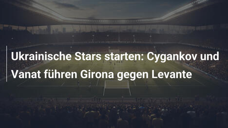 Ukrainische Stars starten: Cygankov und Vanat führen Girona gegen Levante