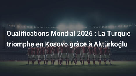 Qualifications Mondial 2026 : La Turquie triomphe en Kosovo grâce à Aktürkoğlu