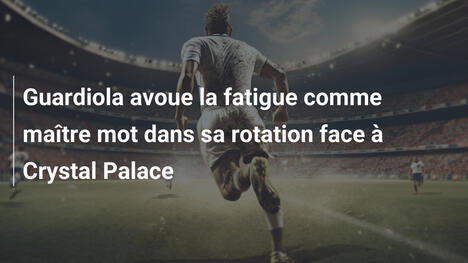 Guardiola avoue la fatigue comme maître mot dans sa rotation face à Crystal Palace