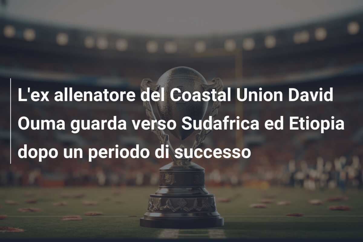 L'ex allenatore del Coastal Union David Ouma guarda verso Sudafrica ed Etiopia dopo un periodo di successo