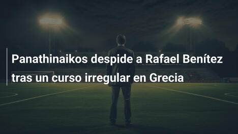 Panathinaikos despide a Rafael Benítez tras un curso irregular en Grecia