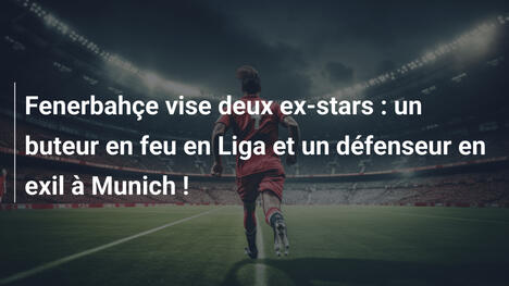 Fenerbahçe vise deux ex-stars : un buteur en feu en Liga et un défenseur en exil à Munich !