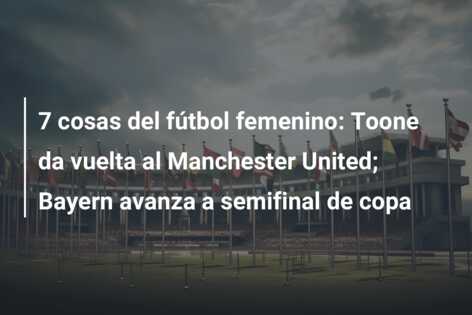 7 cosas del fútbol femenino: Toone da vuelta al Manchester United; Bayern avanza a semifinal de copa