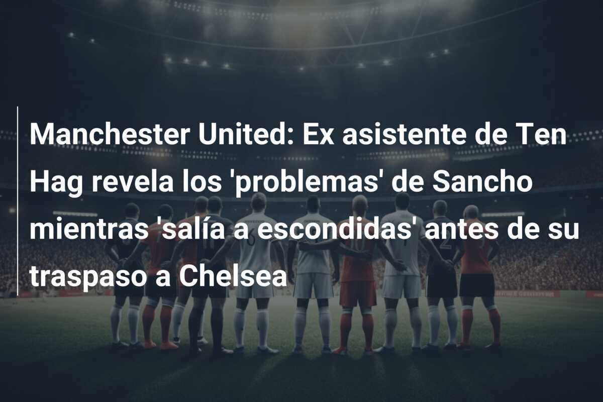 Manchester United: Ex asistente de Ten Hag revela los 'problemas' de Sancho mientras 'salía a escondidas' antes de su traspaso a Chelsea