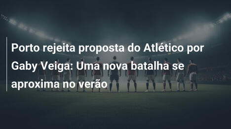 Porto rejeita proposta do Atlético por Gaby Veiga: Uma nova batalha se aproxima no verão