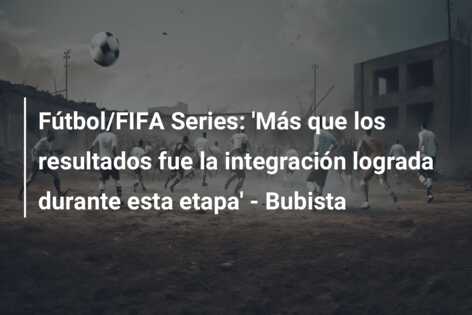 Fútbol/FIFA Series: ‘Más que los resultados fue la integración lograda durante esta etapa’ – Bubista