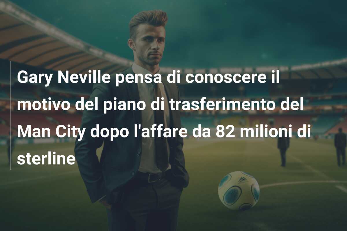 Gary Neville pensa di conoscere il motivo del piano di trasferimento del Man City dopo l’affare da 82 milioni di sterline