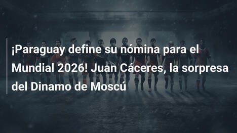 ¡Paraguay define su nómina para el Mundial 2026! Juan Cáceres, la sorpresa del Dinamo de Moscú