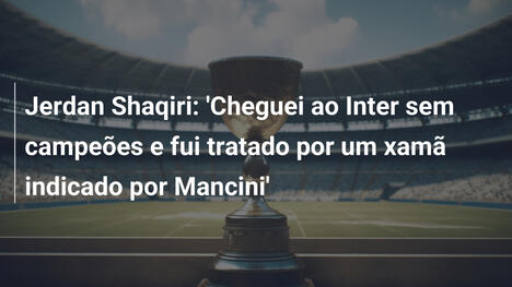 Jerdan Shaqiri: 'Cheguei ao Inter sem campeões e fui tratado por um xamã indicado por Mancini'