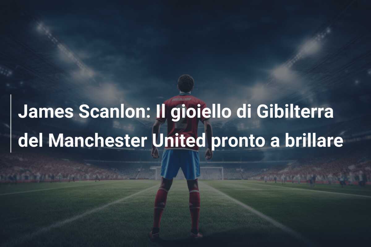 James Scanlon: Il gioiello di Gibilterra del Manchester United pronto a brillare