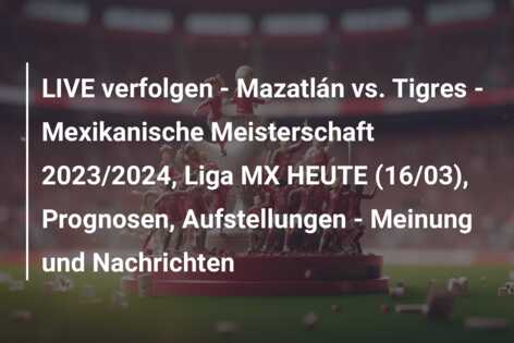 LIVE verfolgen – Mazatlán vs. Tigres – Mexikanische Meisterschaft 2023/2024, Liga MX HEUTE (16/03), Prognosen, Aufstellungen – Meinung und Nachrichten