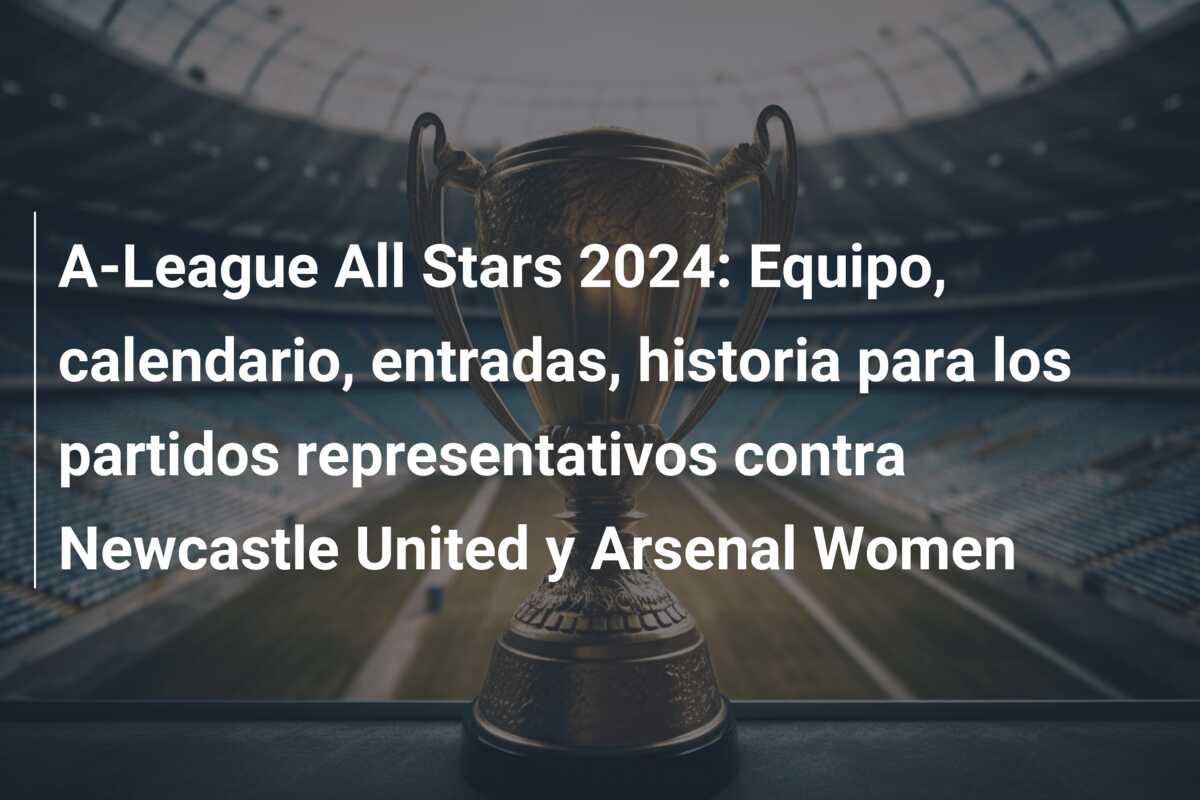 A-League All Stars 2024: Equipo, calendario, entradas, historia para los partidos representativos contra Newcastle United y Arsenal Women