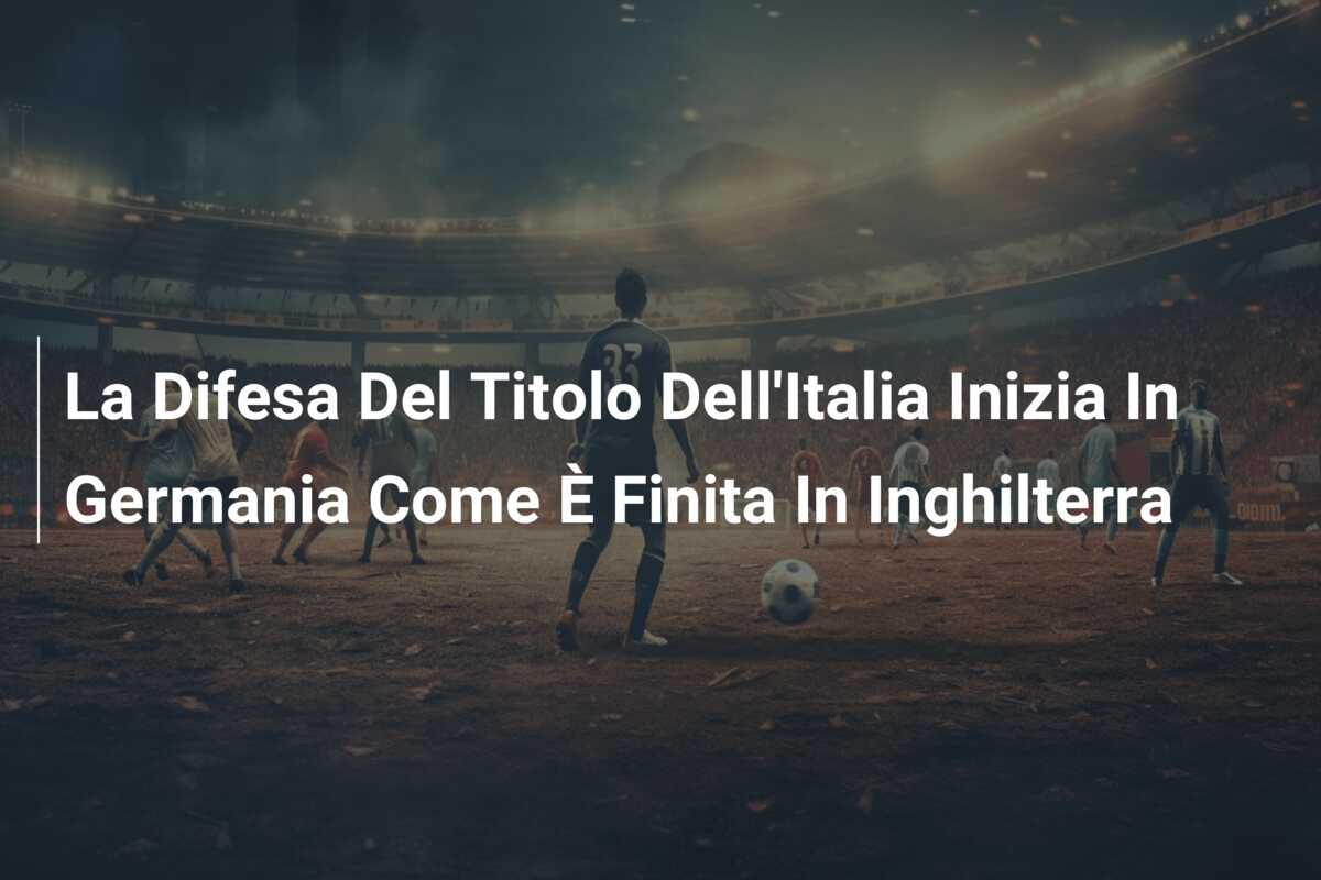 La Difesa Del Titolo Dell’Italia Inizia In Germania Come È Finita In Inghilterra