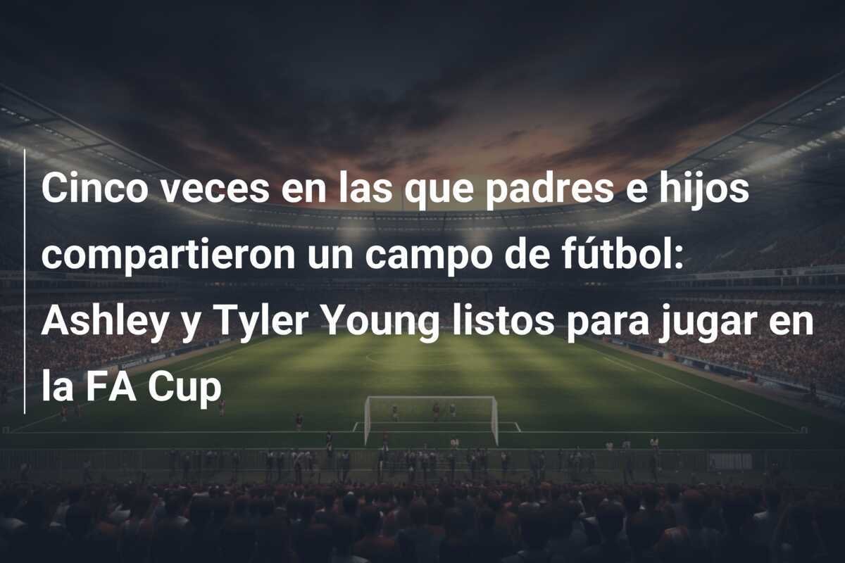 Cinco veces en las que padres e hijos compartieron un campo de fútbol: Ashley y Tyler Young listos para jugar en la FA Cup