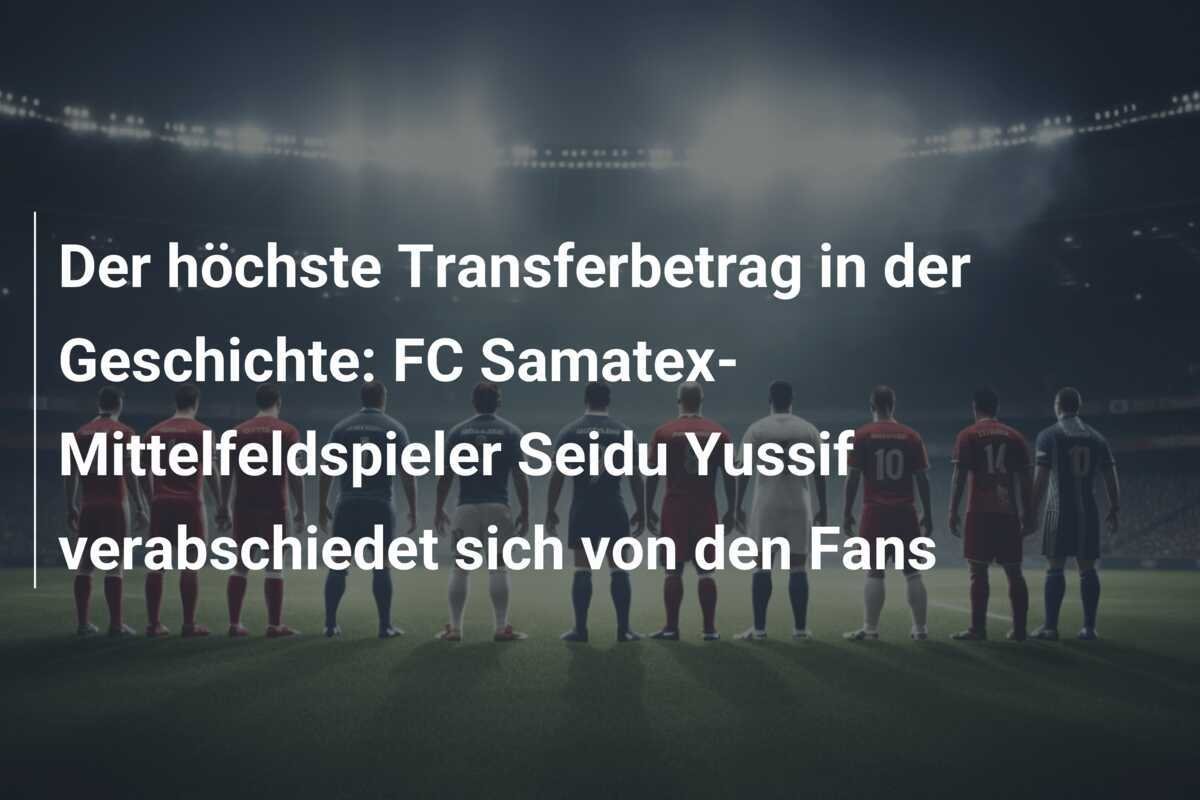 Der höchste Transferbetrag in der Geschichte: FC Samatex-Mittelfeldspieler Seidu Yussif verabschiedet sich von den Fans