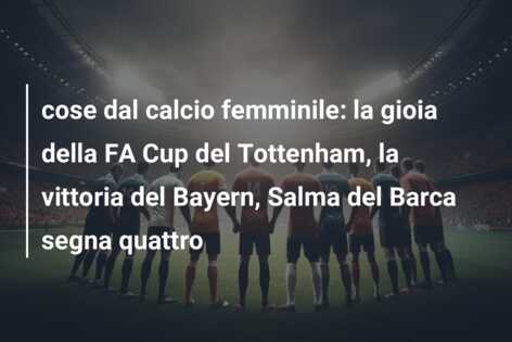 cose dal calcio femminile: la gioia della FA Cup del Tottenham, la vittoria del Bayern, Salma del Barca segna quattro