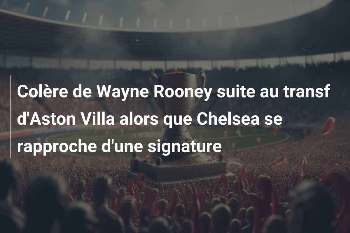 Colère de Wayne Rooney suite au transf d’Aston Villa alors que Chelsea se rapproche d’une signature