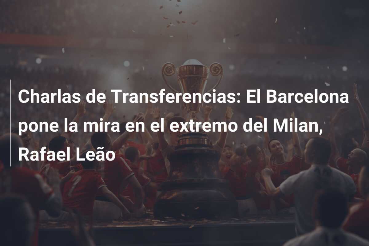 Charlas de Transferencias: El Barcelona pone la mira en el extremo del Milan, Rafael Leão