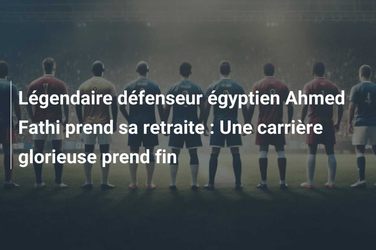 Légendaire défenseur égyptien Ahmed Fathi prend sa retraite : Une carrière glorieuse prend fin