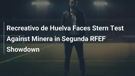 Recreativo de Huelva vor harter Prüfung gegen Minera in der Segunda RFEF
