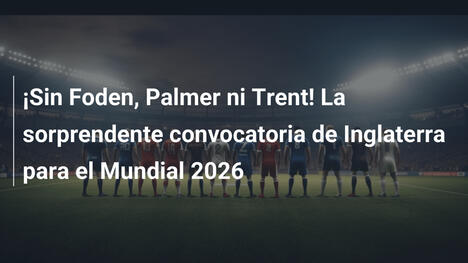 ¡Sin Foden, Palmer ni Trent! La sorprendente convocatoria de Inglaterra para el Mundial 2026