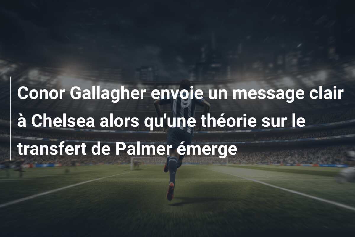 Conor Gallagher envoie un message clair à Chelsea alors qu'une théorie sur le transfert de Palmer émerge