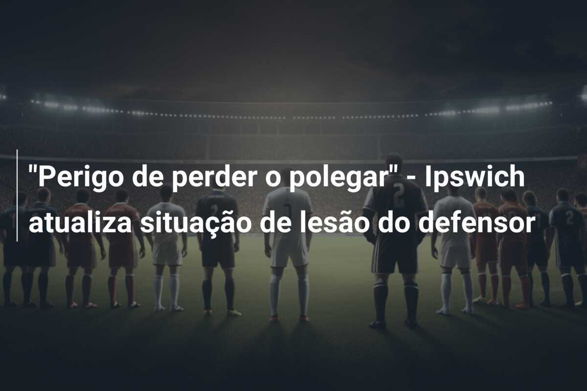 "Perigo de perder o polegar" - Ipswich atualiza situação de lesão do defensor