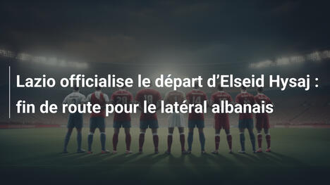Lazio officialise le départ d"Elseid Hysaj : fin de route pour le latéral albanais