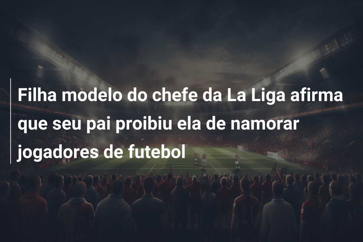 Filha modelo do chefe da La Liga afirma que seu pai proibiu ela de namorar jogadores de futebol