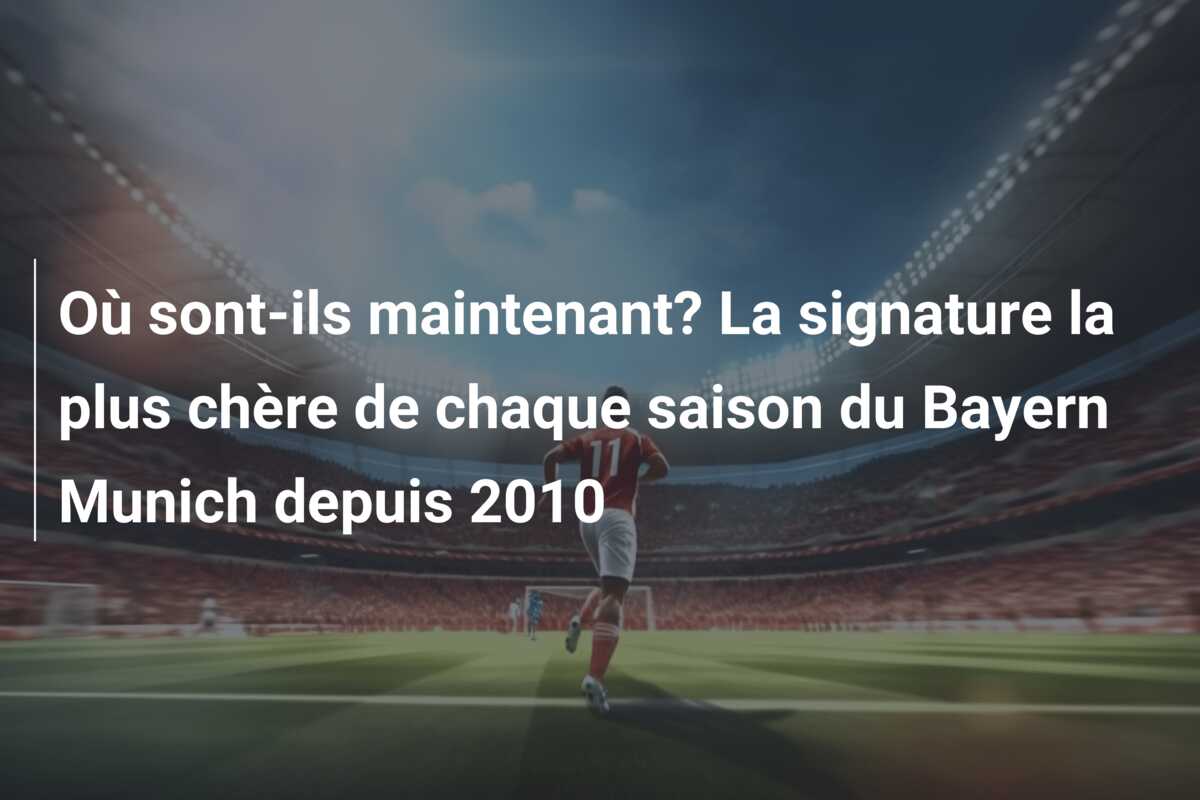 Où sont-ils maintenant? La signature la plus chère de chaque saison du Bayern Munich depuis 2010