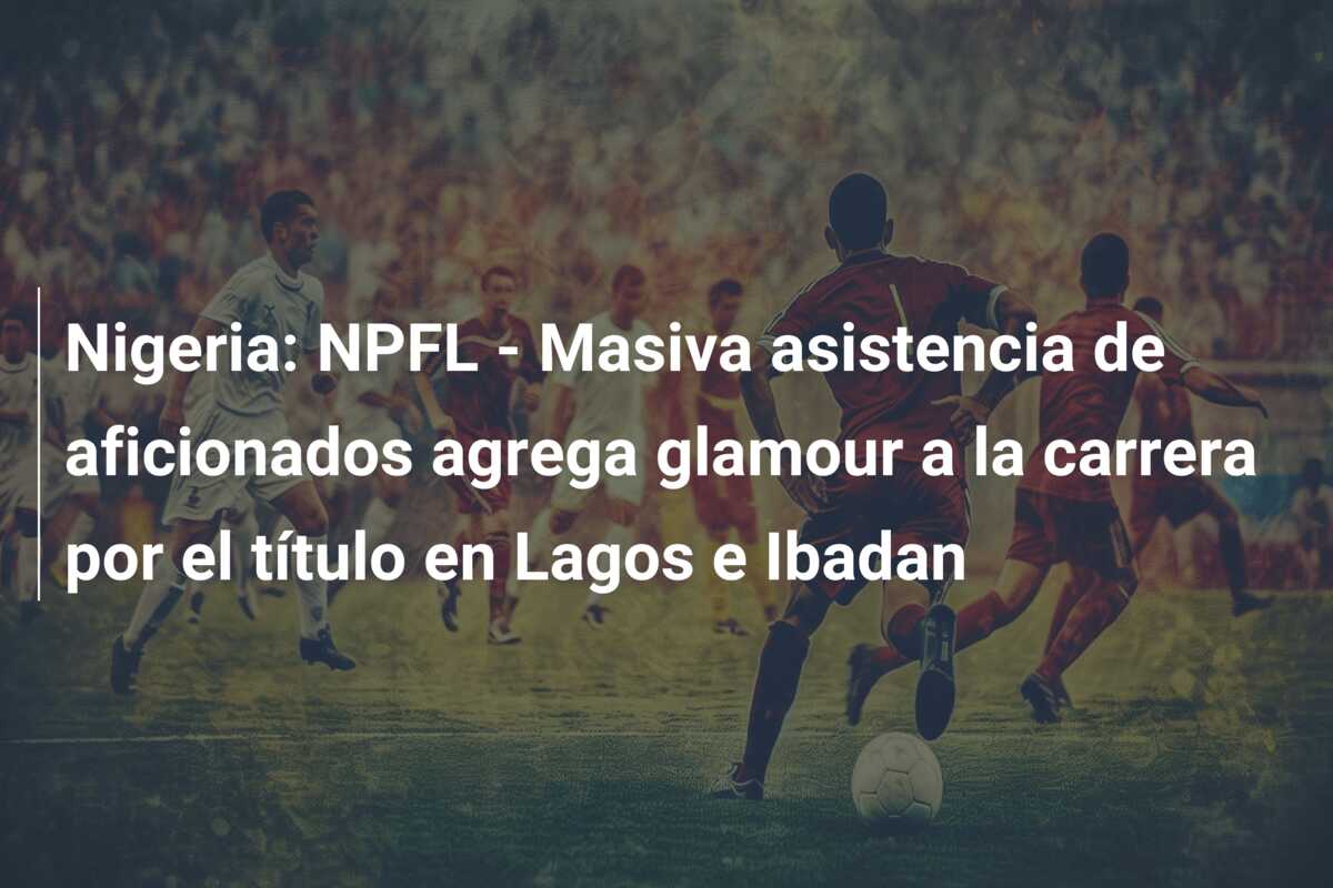 Nigeria: NPFL – Masiva asistencia de aficionados agrega glamour a la carrera por el título en Lagos e Ibadan