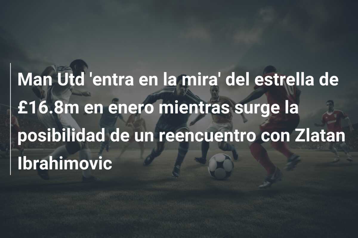 Man Utd 'entra en la mira' del estrella de £16.8m en enero mientras surge la posibilidad de un reencuentro con Zlatan Ibrahimovic