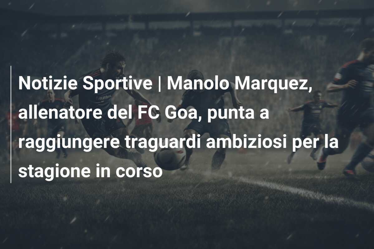 Notizie Sportive | Manolo Marquez, allenatore del FC Goa, punta a raggiungere traguardi ambiziosi per la stagione in corso