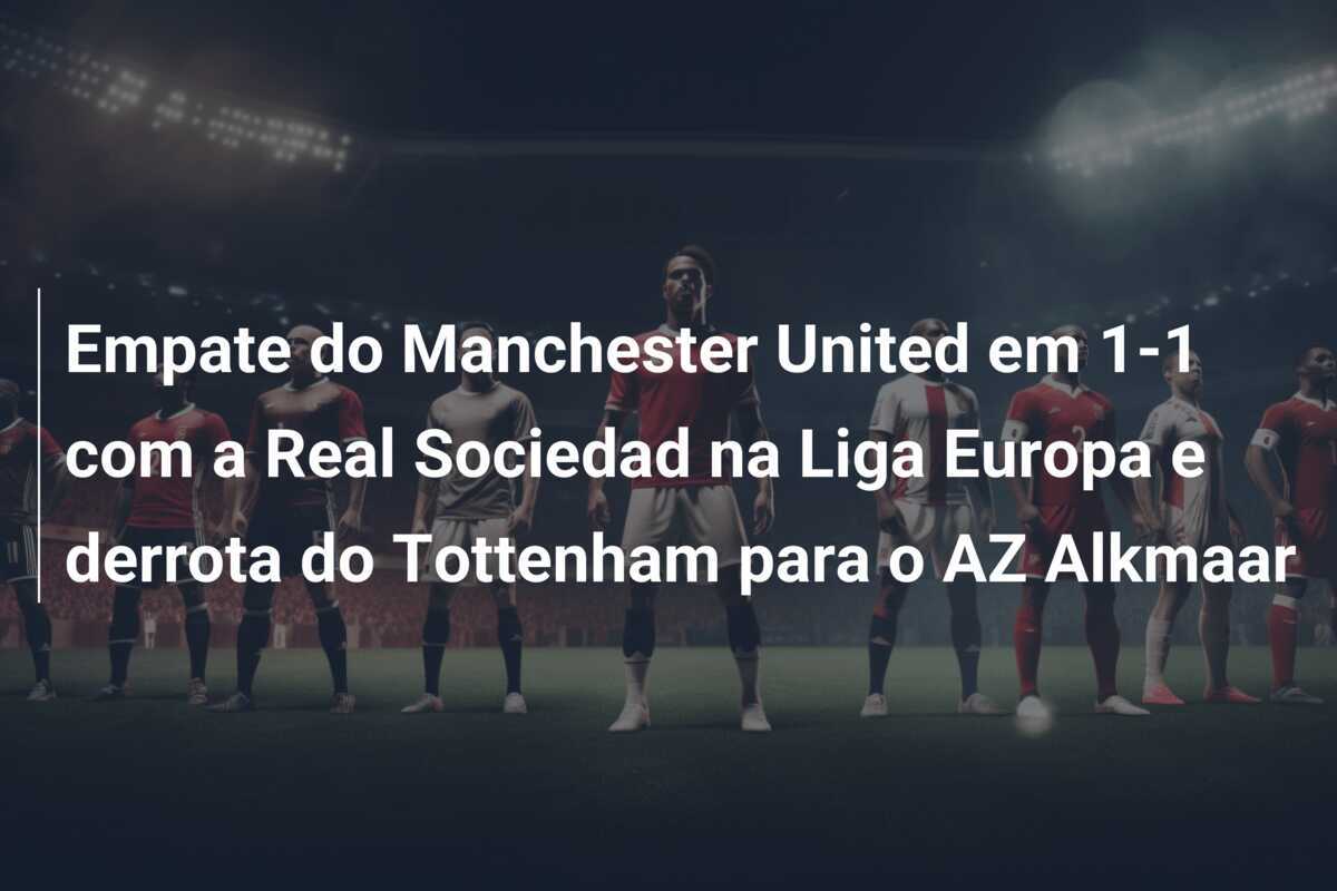 Empate do Manchester United em 1-1 com a Real Sociedad na Liga Europa e derrota do Tottenham para o AZ Alkmaar