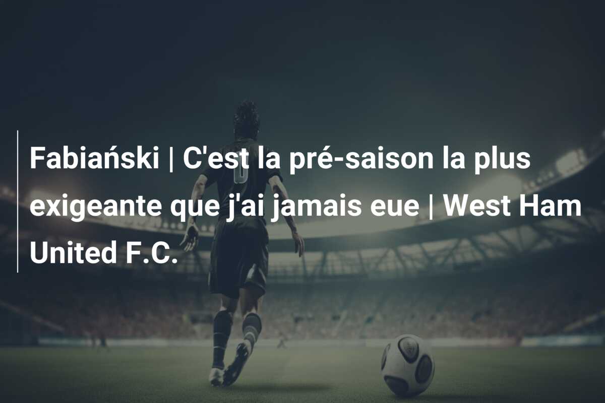 Fabiański | C’est la pré-saison la plus exigeante que j’ai jamais eue | West Ham United F.C.