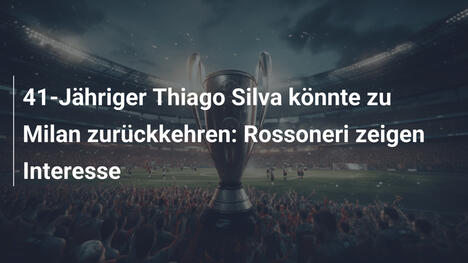 41-Jähriger Thiago Silva könnte zu Milan zurückkehren: Rossoneri zeigen Interesse