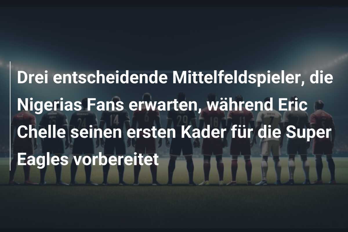 Drei entscheidende Mittelfeldspieler, die Nigerias Fans erwarten, während Eric Chelle seinen ersten Kader für die Super Eagles vorbereitet