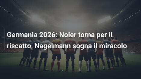 Germania 2026: Noier torna per il riscatto, Nagelmann sogna il miracolo