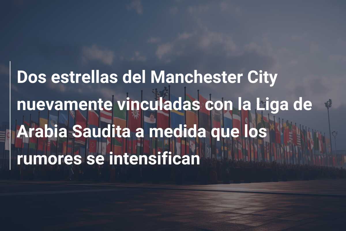 Dos estrellas del Manchester City nuevamente vinculadas con la Liga de Arabia Saudita a medida que los rumores se intensifican