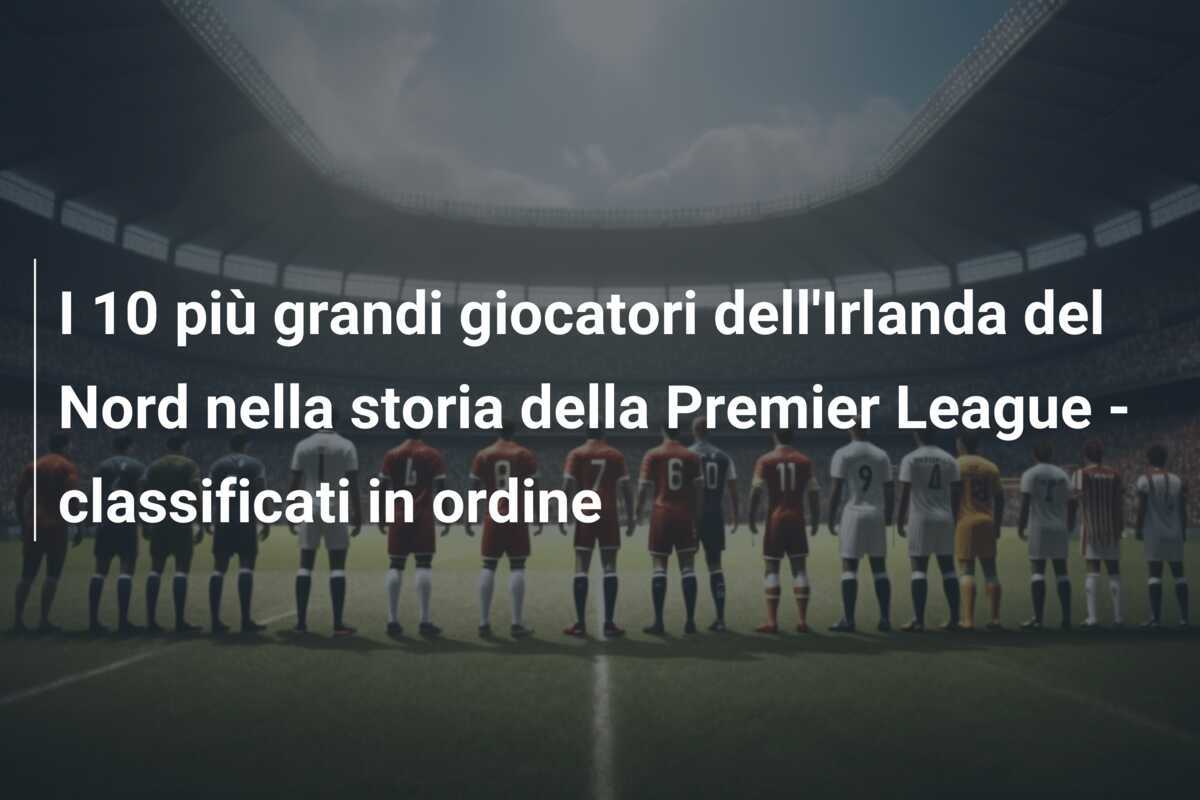 I 10 più grandi giocatori dell'Irlanda del Nord nella storia della Premier League - classificati in ordine