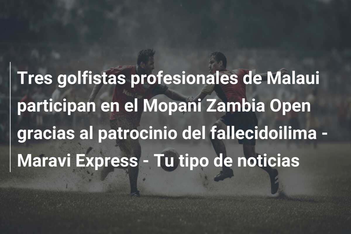 Tres golfistas profesionales de Malaui participan en el Mopani Zambia Open gracias al patrocinio del fallecidoilima – Maravi Express – Tu tipo de noticias