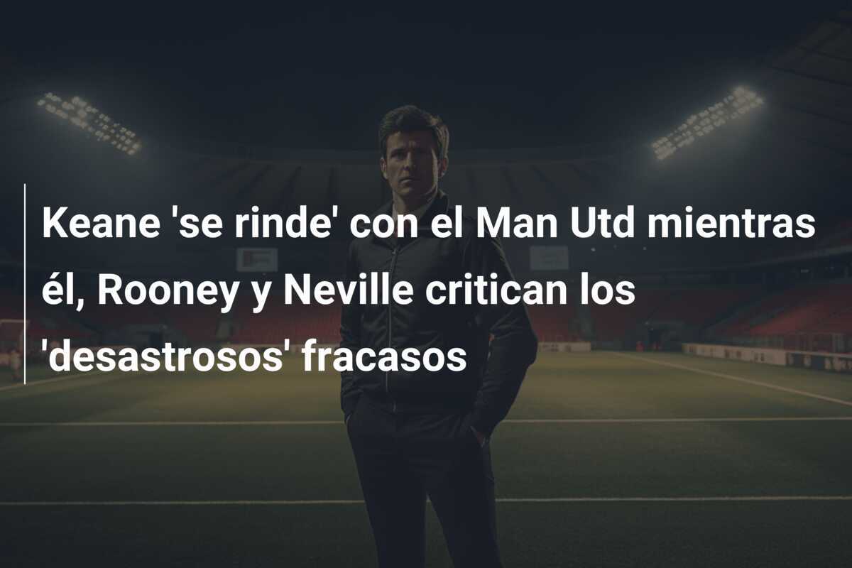 Keane 'se rinde' con el Man Utd mientras él, Rooney y Neville critican los 'desastrosos' fracasos