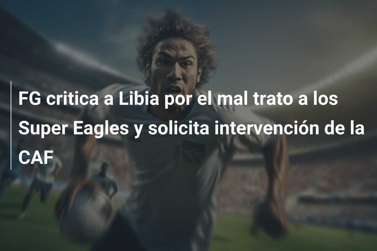 FG critica a Libia por el mal trato a los Super Eagles y solicita intervención de la CAF