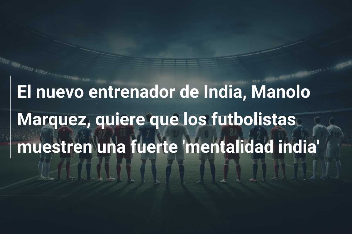 El nuevo entrenador de India, Manolo Marquez, quiere que los futbolistas muestren una fuerte ‘mentalidad india’