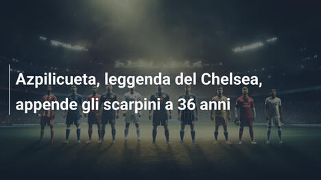 Azpilicueta, leggenda del Chelsea, appende gli scarpini a 36 anni