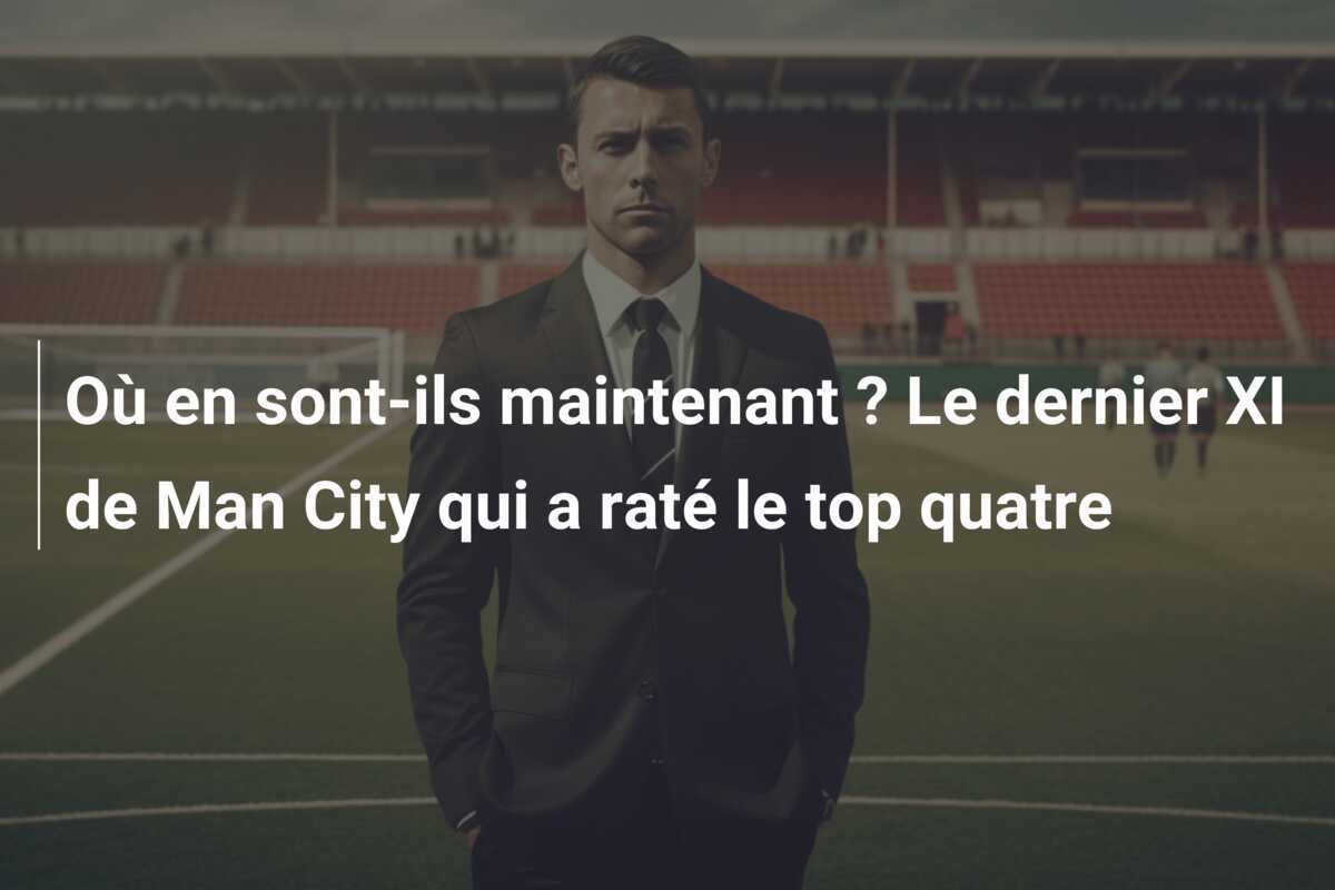 Où en sont-ils maintenant ? Le dernier XI de Man City qui a raté le top quatre