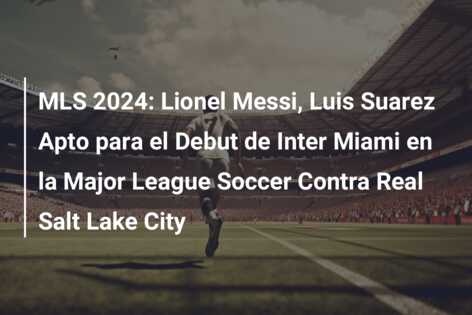 MLS 2024: Lionel Messi, Luis Suarez Apto para el Debut de Inter Miami en la Major League Soccer Contra Real Salt Lake City